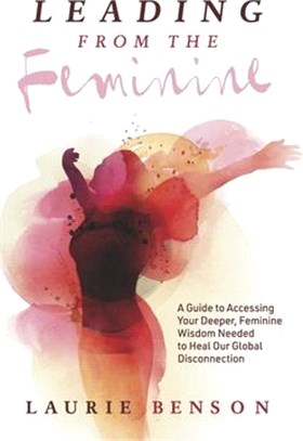 Leading from the Feminine: A Guide to Accessing Your Deeper, Feminine Wisdom Needed to Heal Our Global Disconnectionvolume 1