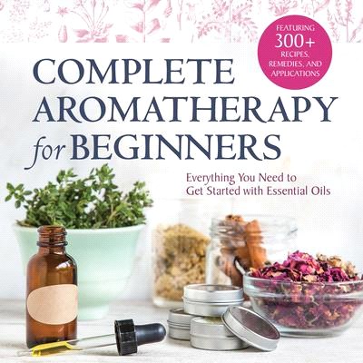 Complete Aromatherapy for Beginners: Everything You Need to Get Started with Essential Oils