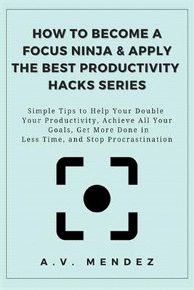 How to Become a Focus Ninja & Apply the Best Productivity Hacks Series: Simple Tips to Help You Double Your Productivity, Achieve All Your Goals, Get