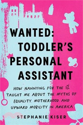 Wanted: Toddler's Personal Assistant: How Nannying for the 1% Taught Me about the Myths of Equality, Motherhood, and Upward Mobility in America