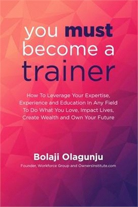 You Must Become A Trainer: How to leverage your expertise, experience and education in any field to do what you love, impact lives, create wealth