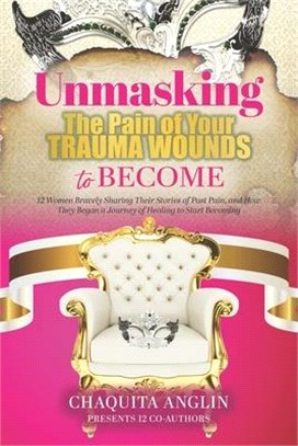 Unmasking the Pain of Your Trauma Wounds to Become: 12 Women Bravely Sharing Their Stories of Past Pain, and How They Begin a Journey of Healing to St