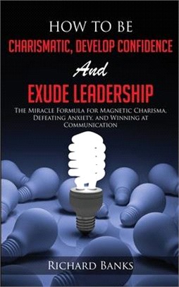 How to be Charismatic, Develop Confidence, and Exude Leadership: The Miracle Formula for Magnetic Charisma, Defeating Anxiety, and Winning at Communic