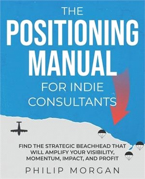 The Positioning Manual for Indie Consultants: Find the strategic beachhead that will amplify your visibility, momentum, impact, and profit.