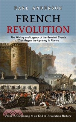 French Revolution: The History and Legacy of the Seminal Events That Began the Uprising in France (From the Beginning to an End of Revolu