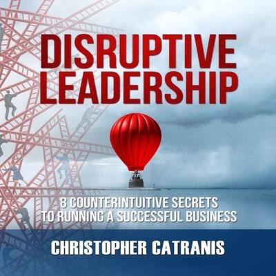 Disruptive Leadership: 8 Counterintuitive Secrets to Running a Successful Business