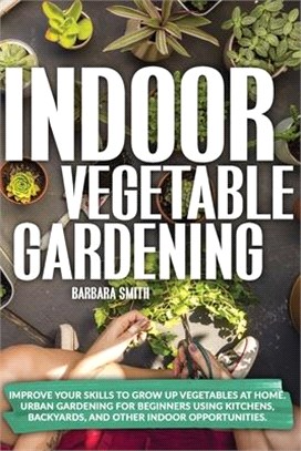 Indoor Vegetable Gardening: Improve your Skills to Grow Up Vegetables at Home. Urban Gardening for Beginners Using Kitchens, Backyards, and Other