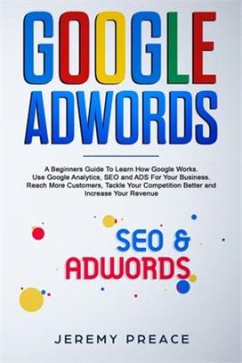 Google AdWords: A Beginners Guide To Learn How Google Works. Use Google Analytics, SEO and ADS For Your Business. Reach More Customers