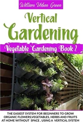 Vertical Gardening: The Easiest System for Beginners to Grow Organic Flowers, Vegetables, Herbs and Fruits at Home Without Space