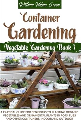 Container Gardening: A Practical Guide for Beginners to Plant Organic Vegetables and Ornamental Plants in Pots, Tubs and Other Containers,