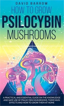 How to Grow Psilocybin Mushrooms: A Practical and Essential Guide on the Knowledge and Safe Use of Psilocybin Mushrooms, their Main Effects and How to