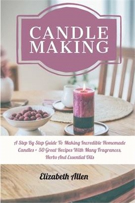 Candle Making: A Step By Step Guide To Making Incredible Homemade Candles + 50 Great Recipes With Many Fragrances, Herbs And Essentia