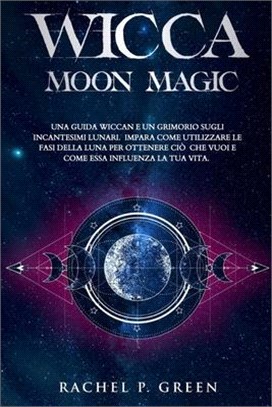 Wicca Moon Magic: Una Guida Wiccan e un Grimorio sugli Incantesimi Lunari. Impara Come Utilizzare le Fasi della Luna per Ottenere ciò ch