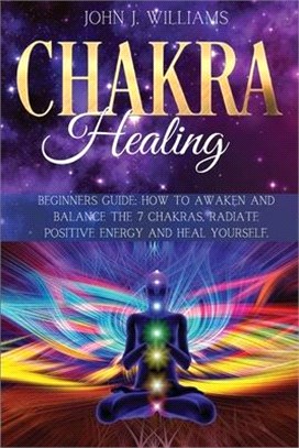 Chakra Healing: Beginners Guide: How to Awaken and Balance the 7 Chakras, Radiate Positive Energy and Heal Yourself.