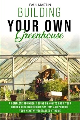 Building You Own Greenhouse: A Complete Beginner's Guide on How to Grow your Garden with Hydroponic Systems and Produce Your Healthy Vegetables at