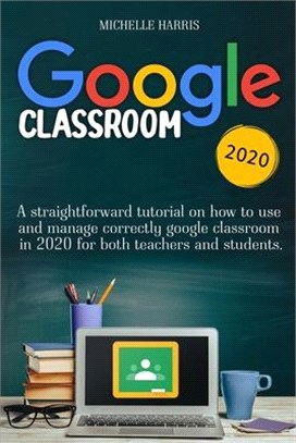 Google Classroom: A Straightforward Tutorial on How to Use and Manage Correctly Google Classroom in 2020 for Both Teachers and Students.