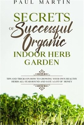 Secrets of Successful Organic Indoor Herb Garden: Tips and Tricks on How to Growing Your Own Healthy Herbs All-Year-Round and Save a Lot of Money