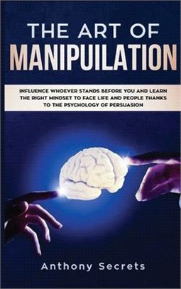 The Art Of Manipulation: Influence Whoever Stands Before You and Learn the Right Mindset to Face Life and People Thanks to the Psychology of Pe