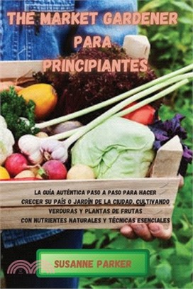 The Market Gardener Para Principiantes: La guía auténtica paso a paso para hacer crecer su país o jardín de la ciudad, cultivando verduras y plantas d