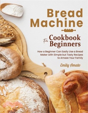 Bread Machine Cookbook for Beginners: How a Beginner Can Easily Use a Bread Maker with Simple but Tasty Recipes to Amaze Your Family