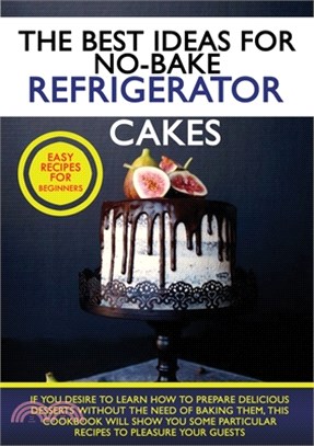 The Best Ideas for No-Bake Refrigerator Cakes: If You Desire to Learn How to Prepare Delicious Desserts Without the Need of Baking Them, This Cookbook