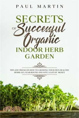 Secrets of Successful Organic Indoor Herb Garden: Tips and Tricks on How to Growing Your Own Healthy Herbs All-Year-Round and Save a Lot of Money