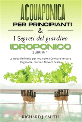 Acquaponica Per Principianti & I Segreti del Giardino Idroponico: 2 LIBRI IN 1: La guida Definitiva per Imparare a Coltivare Verdure Organiche, Frutta