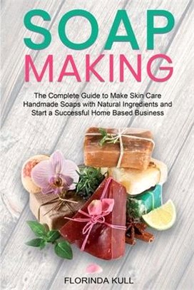 Soap Making: The Complete Guide to Make Skin Care Handmade Soap with Natural Ingredients and Start a Successful Home Based Business