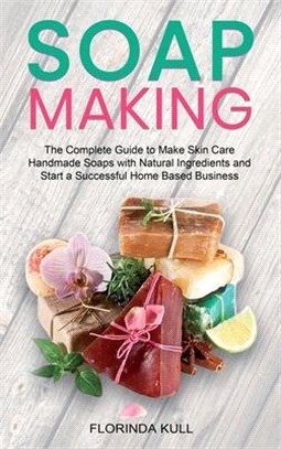 Soap Making: The Complete Guide to Make Skin Care Handmade Soap with Natural Ingredients and Start a Successful Home Based Business