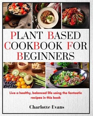 Plant Based Cookbook for Beginners: Live a healthy, balanced life using the fantastic recipes in this book