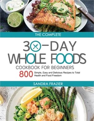 The Complete 30-Day Whole Foods Cookbook for Beginners: 800 Simple, Easy and Delicious Recipes to Total Health and Food Freedom