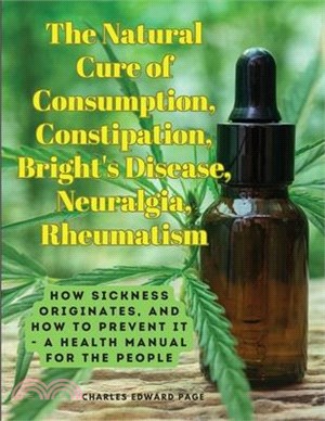 The Natural Cure of Consumption, Constipation, Bright's Disease, Neuralgia, Rheumatism: How Sickness Originates, and How to Prevent It - A Health Manu