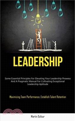 Leadership: Some Essential Principles For Elevating Your Leadership Prowess And A Pragmatic Manual For Cultivating Exceptional Lea