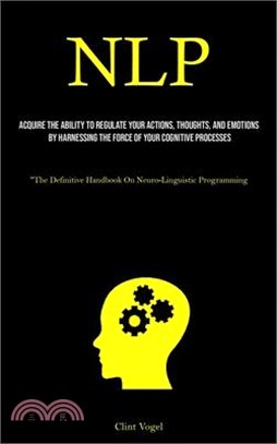 Nlp: Acquire The Ability To Regulate Your Actions, Thoughts, And Emotions By Harnessing The Force Of Your Cognitive Process