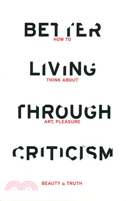 Better Living Through Criticism: How to Think about Art, Pleasure, Beauty and Truth
