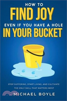 How to Find Joy Even If You Have a Hole in Your Bucket: Stop Suffering, Start Living, and Cultivate the Only Skill that Matters Most
