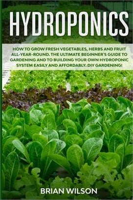 Hydroponics: How to Grow Fresh Vegetables, Herbs and Fruit All-Year-Round. The Ultimate Beginner's Guide to Gardening and to Buildi