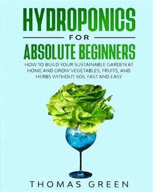 Hydroponics for Absolute Beginners: How to Build your Sustainable Garden at Home and Grow Vegetables, Fruits, and Herbs Without Soil Fast and Easy