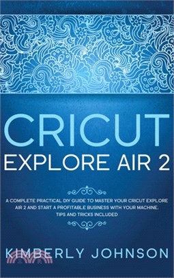 Cricut Explore Air 2: A Complete Practical DIY Guide to Master your Cricut Explore Air 2 and Start a Profitable Business with your Machine.
