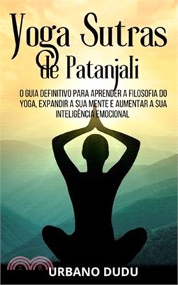 Yoga Sutras de Patanjali: O Guia Definitivo para Aprender a Filosofia do Yoga, Expandir a sua Mente e Aumentar a sua Inteligência Emocional