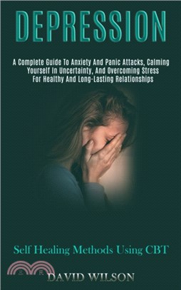 Depression：A Complete Guide to Anxiety and Panic Attacks, Calming Yourself in Uncertainty, and Overcoming Stress for Healthy and Long-lasting Relationships (Self Healing Methods Using Cbt)