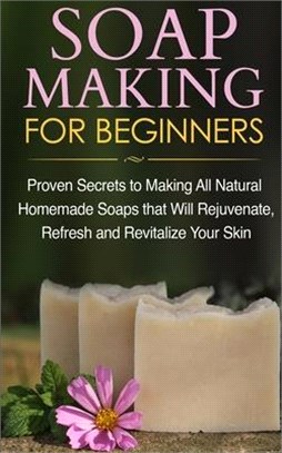 Soap Making for Beginners: Proven Secrets to Making All Natural Homemade Soaps that Will Rejuvenate, Refresh and Revitalize Your Skin