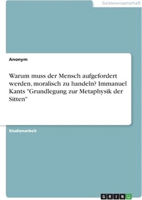 Warum muss der Mensch aufgefordert werden, moralisch zu handeln? Immanuel Kants Grundlegung zur Metaphysik der Sitten