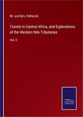Travels in Central Africa, and Explorations of the Western Nile Tributaries: Vol. II