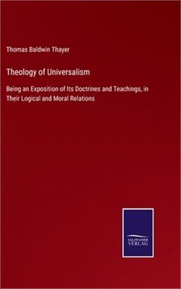 Theology of Universalism: Being an Exposition of Its Doctrines and Teachings, in Their Logical and Moral Relations