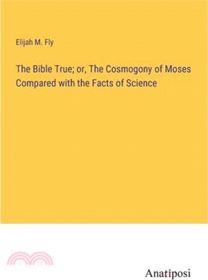 The Bible True; or, The Cosmogony of Moses Compared with the Facts of Science