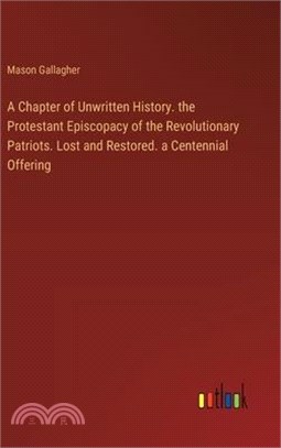 A Chapter of Unwritten History. the Protestant Episcopacy of the Revolutionary Patriots. Lost and Restored. a Centennial Offering