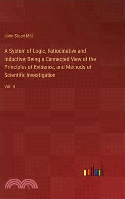 A System of Logic, Ratiocinative and Inductive: Being a Connected View of the Principles of Evidence, and Methods of Scientific Investigation: Vol. II