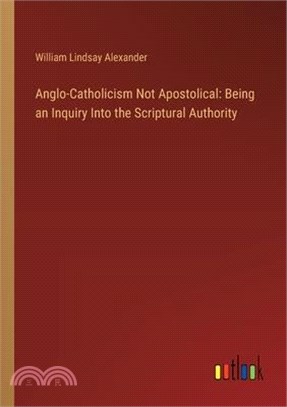 Anglo-Catholicism Not Apostolical: Being an Inquiry Into the Scriptural Authority