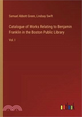 Catalogue of Works Relating to Benjamin Franklin in the Boston Public Library: Vol. I